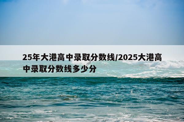 25年大港高中录取分数线/2025大港高中录取分数线多少分