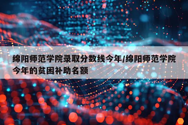 绵阳师范学院录取分数线今年/绵阳师范学院今年的贫困补助名额