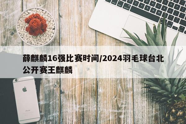 薛麒麟16强比赛时间/2024羽毛球台北公开赛王麒麟