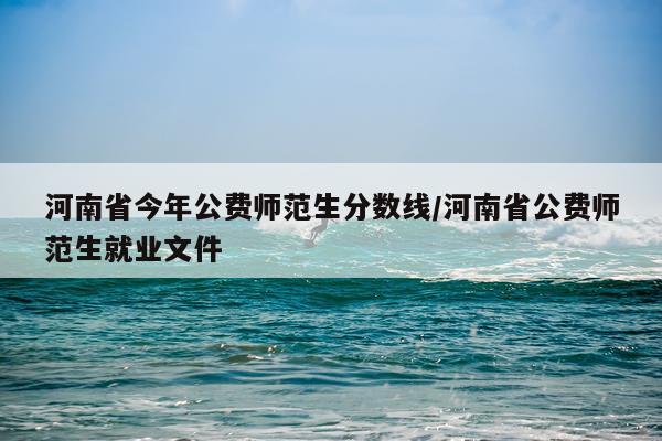 河南省今年公费师范生分数线/河南省公费师范生就业文件