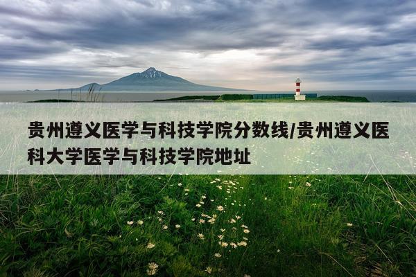 贵州遵义医学与科技学院分数线/贵州遵义医科大学医学与科技学院地址