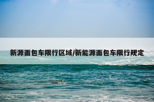 新源面包车限行区域/新能源面包车限行规定