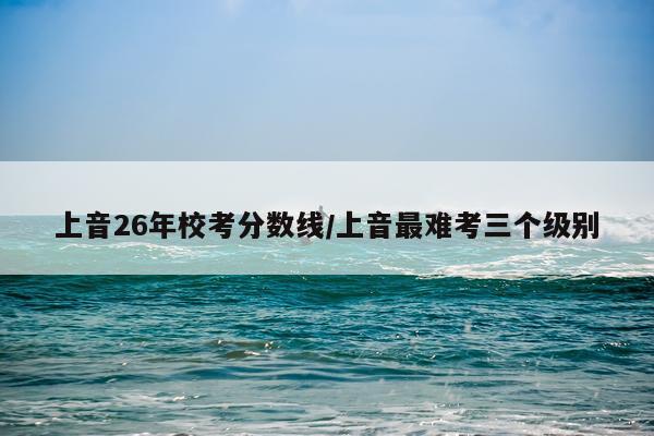 上音26年校考分数线/上音最难考三个级别