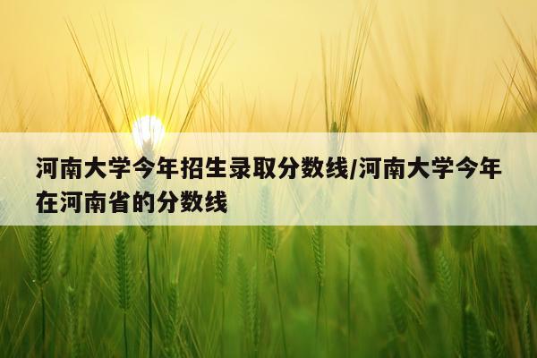 河南大学今年招生录取分数线/河南大学今年在河南省的分数线