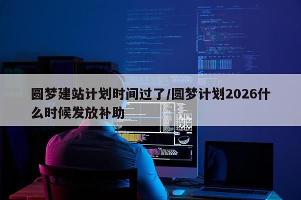圆梦建站计划时间过了/圆梦计划2026什么时候发放补助