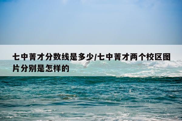 七中菁才分数线是多少/七中菁才两个校区图片分别是怎样的