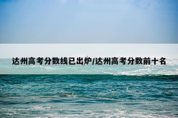 达州高考分数线已出炉/达州高考分数前十名