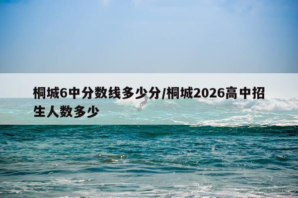 桐城6中分数线多少分/桐城2026高中招生人数多少