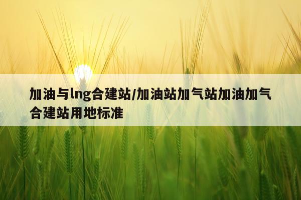 加油与lng合建站/加油站加气站加油加气合建站用地标准