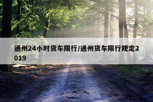 通州24小时货车限行/通州货车限行规定2019