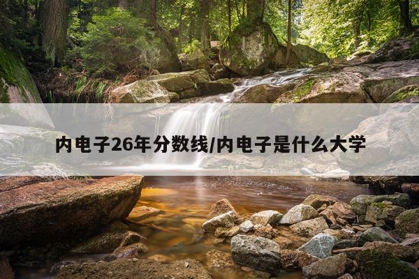 内电子26年分数线/内电子是什么大学