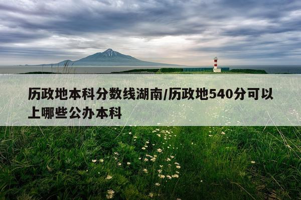 历政地本科分数线湖南/历政地540分可以上哪些公办本科