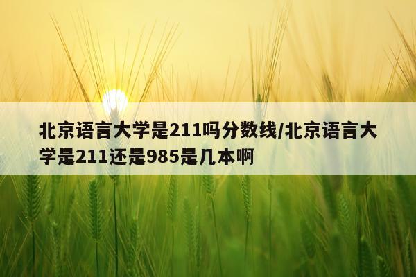 北京语言大学是211吗分数线/北京语言大学是211还是985是几本啊