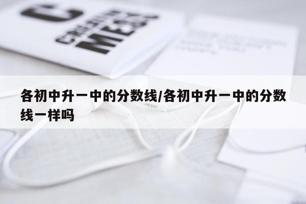 各初中升一中的分数线/各初中升一中的分数线一样吗