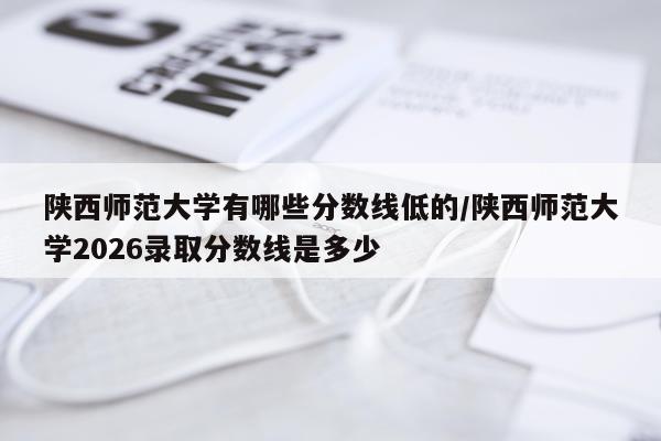 陕西师范大学有哪些分数线低的/陕西师范大学2026录取分数线是多少