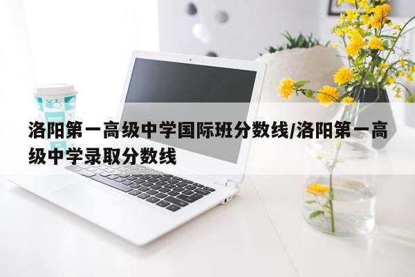 洛阳第一高级中学国际班分数线/洛阳第一高级中学录取分数线