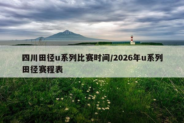 四川田径u系列比赛时间/2026年u系列田径赛程表