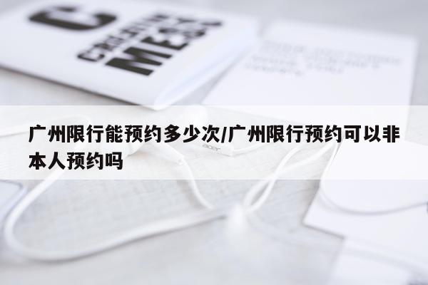广州限行能预约多少次/广州限行预约可以非本人预约吗