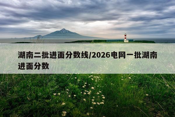 湖南二批进面分数线/2026电网一批湖南进面分数