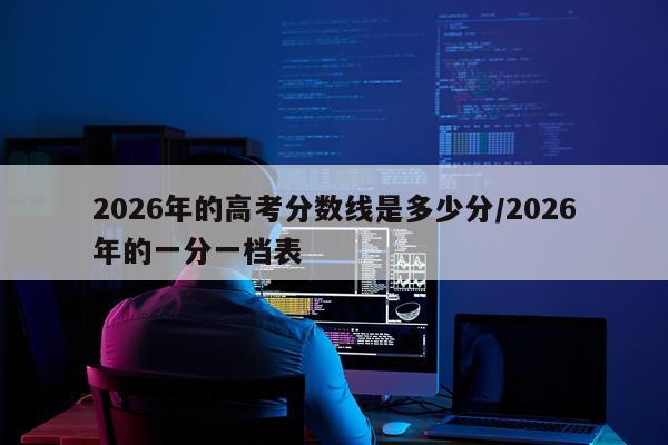 2026年的高考分数线是多少分/2026年的一分一档表