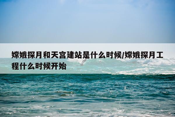 嫦娥探月和天宫建站是什么时候/嫦娥探月工程什么时候开始