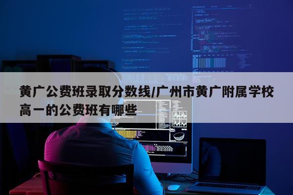 黄广公费班录取分数线/广州市黄广附属学校高一的公费班有哪些