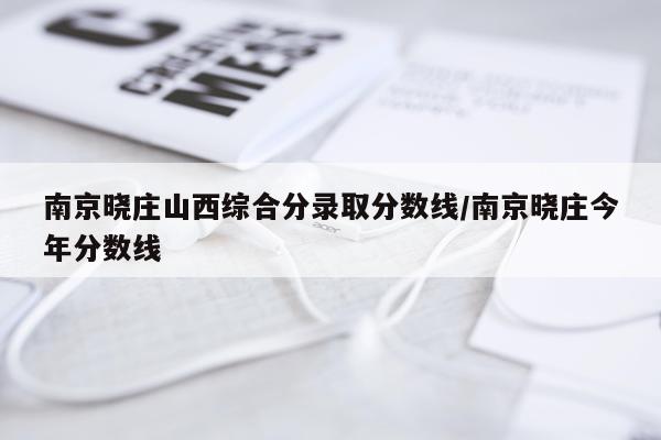 南京晓庄山西综合分录取分数线/南京晓庄今年分数线
