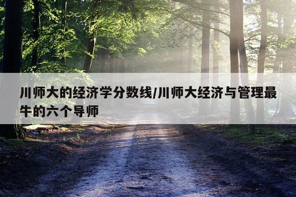 川师大的经济学分数线/川师大经济与管理最牛的六个导师