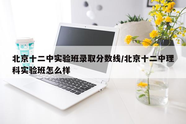 北京十二中实验班录取分数线/北京十二中理科实验班怎么样