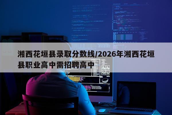 湘西花垣县录取分数线/2026年湘西花垣县职业高中需招聘高中
