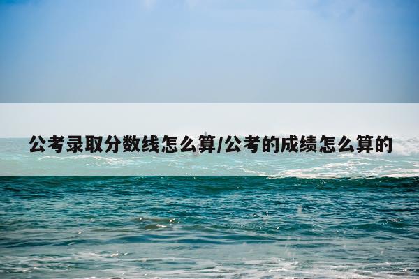 公考录取分数线怎么算/公考的成绩怎么算的