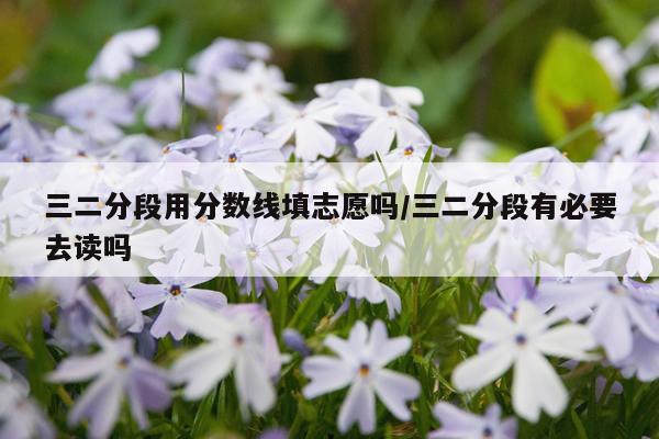 三二分段用分数线填志愿吗/三二分段有必要去读吗