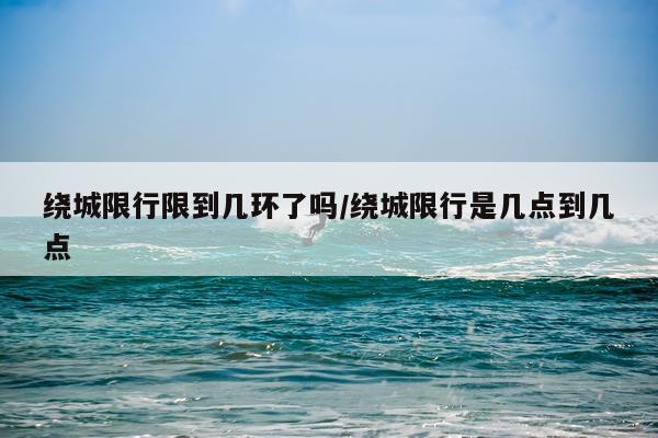 绕城限行限到几环了吗/绕城限行是几点到几点