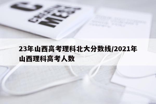 23年山西高考理科北大分数线/2021年山西理科高考人数