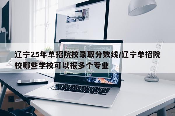 辽宁25年单招院校录取分数线/辽宁单招院校哪些学校可以报多个专业