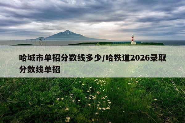 哈城市单招分数线多少/哈铁道2026录取分数线单招