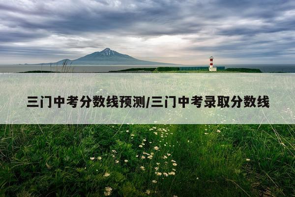 三门中考分数线预测/三门中考录取分数线