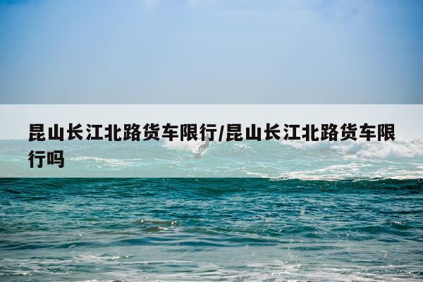 昆山长江北路货车限行/昆山长江北路货车限行吗