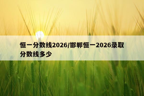 恒一分数线2026/邯郸恒一2026录取分数线多少