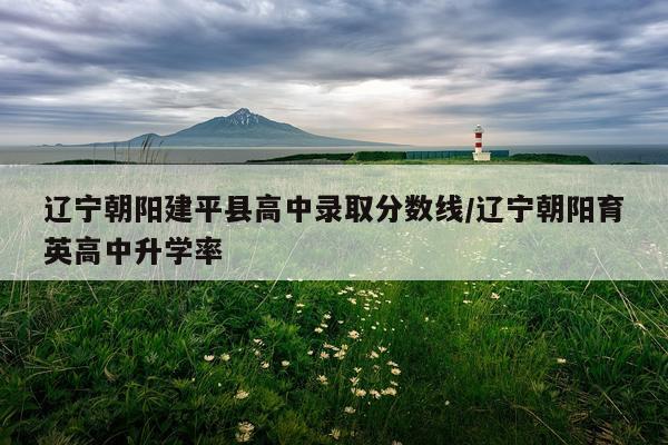 辽宁朝阳建平县高中录取分数线/辽宁朝阳育英高中升学率
