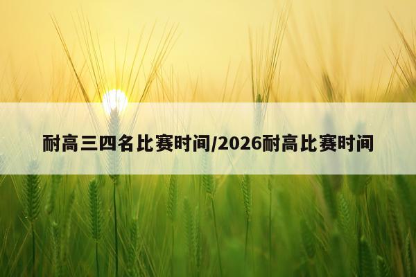 耐高三四名比赛时间/2026耐高比赛时间