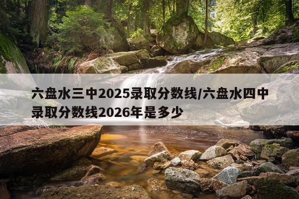 六盘水三中2025录取分数线/六盘水四中录取分数线2026年是多少