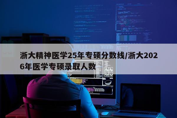 浙大精神医学25年专硕分数线/浙大2026年医学专硕录取人数