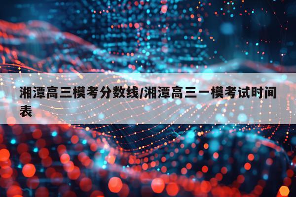 湘潭高三模考分数线/湘潭高三一模考试时间表