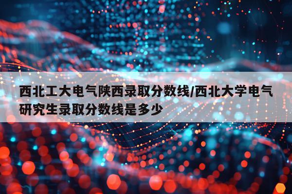 西北工大电气陕西录取分数线/西北大学电气研究生录取分数线是多少