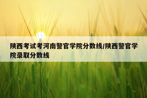 陕西考试考河南警官学院分数线/陕西警官学院录取分数线
