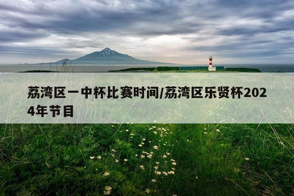 荔湾区一中杯比赛时间/荔湾区乐贤杯2024年节目