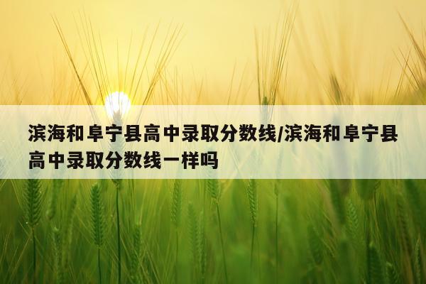 滨海和阜宁县高中录取分数线/滨海和阜宁县高中录取分数线一样吗