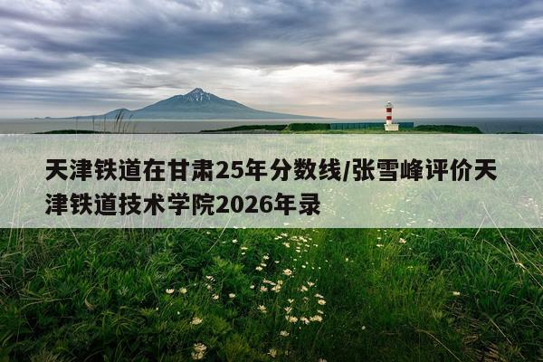 天津铁道在甘肃25年分数线/张雪峰评价天津铁道技术学院2026年录