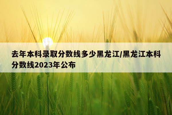 去年本科录取分数线多少黑龙江/黑龙江本科分数线2023年公布
